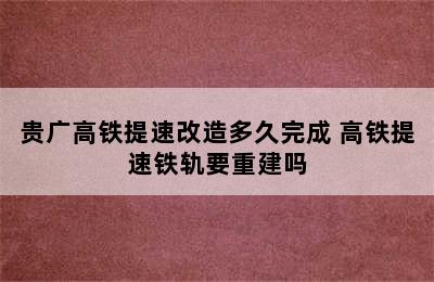 贵广高铁提速改造多久完成 高铁提速铁轨要重建吗